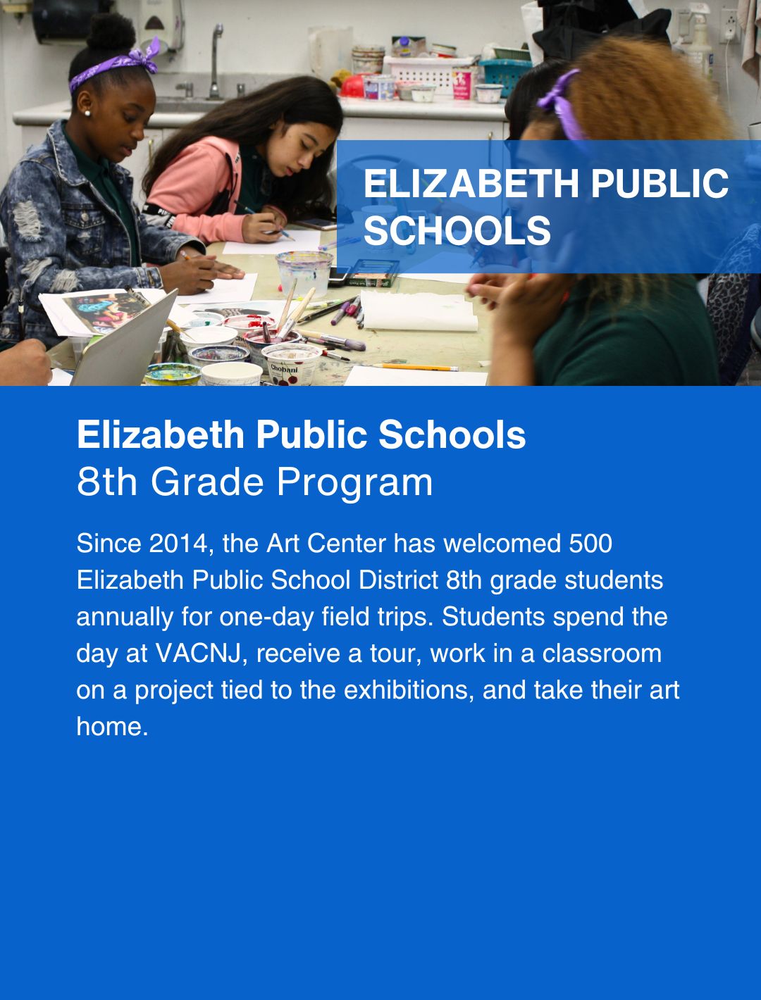 A blue graphic that, in white letters, say, "Elizabeth Public Schools 8th Grade Program. Since 2014 the Art Center has welcomed 500 Elizabeth Public School District 8th grade students annually for one-day field trips. Students spend the day at VACNJ, receive a tour, work in a classroom on a project tied to the exhibitions, and take their art home." Above that is a table of students drawing with pencils.